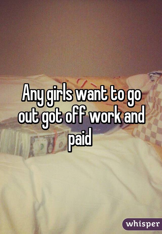 Any girls want to go out got off work and paid 