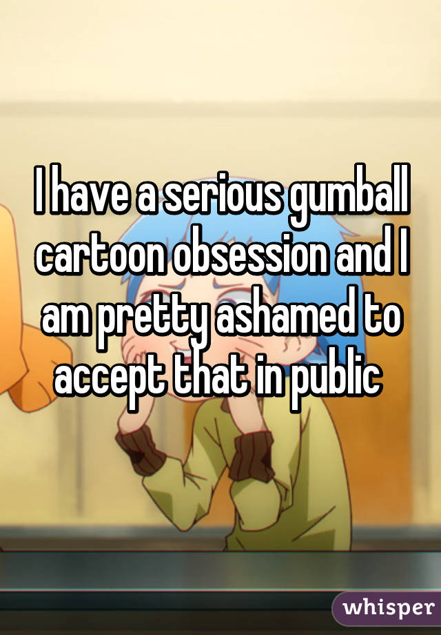 I have a serious gumball cartoon obsession and I am pretty ashamed to accept that in public 
