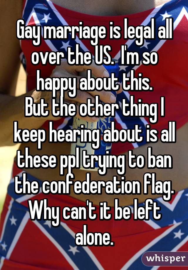 Gay marriage is legal all over the US.  I'm so happy about this.
But the other thing I keep hearing about is all these ppl trying to ban the confederation flag. Why can't it be left alone.