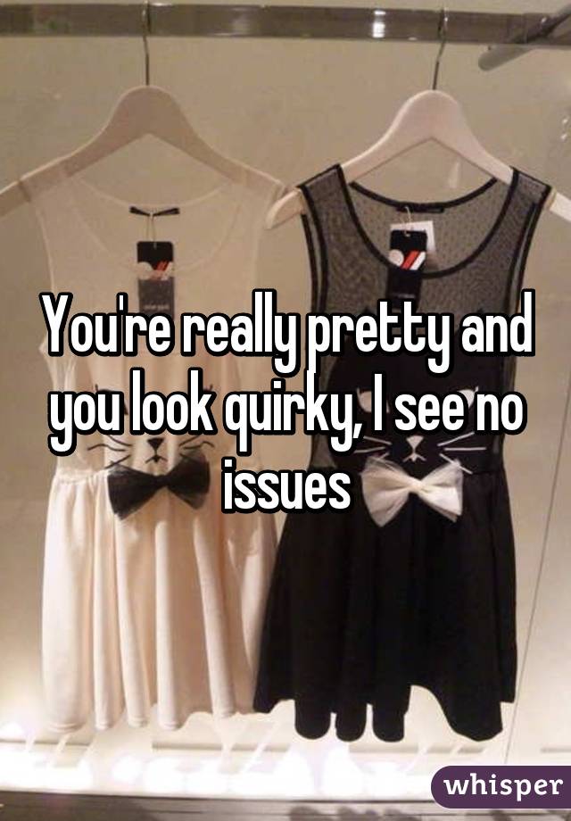 You're really pretty and you look quirky, I see no issues