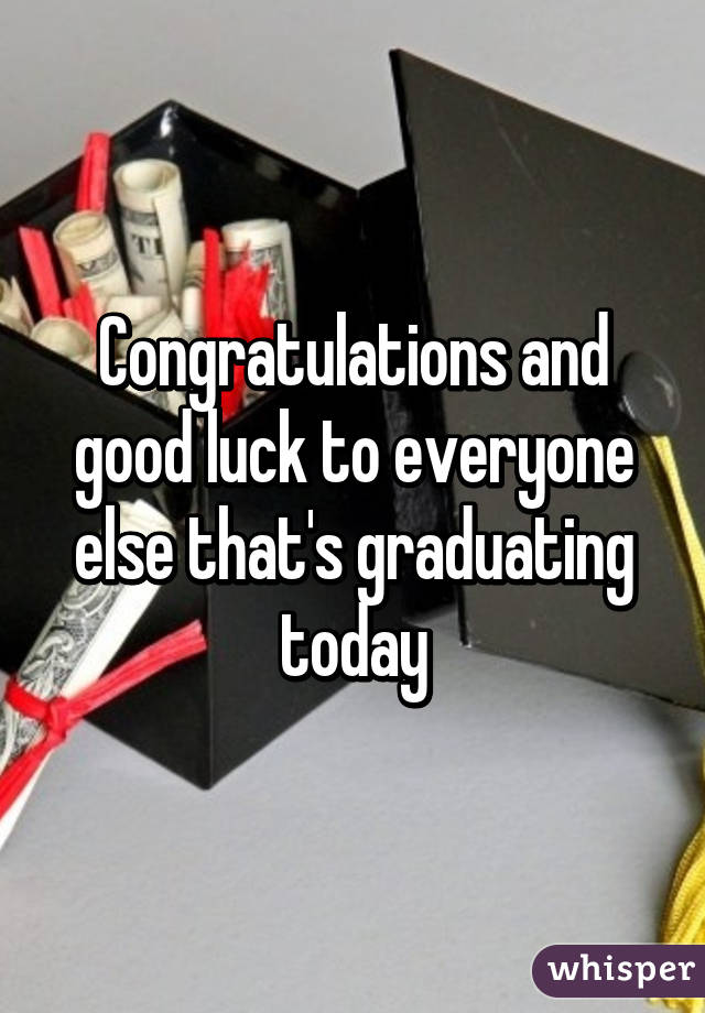 Congratulations and good luck to everyone else that's graduating today