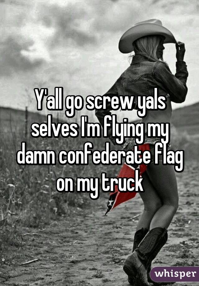 Y'all go screw yals selves I'm flying my damn confederate flag on my truck