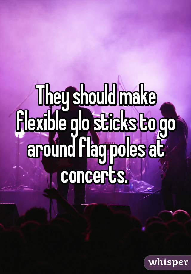 They should make flexible glo sticks to go around flag poles at concerts. 