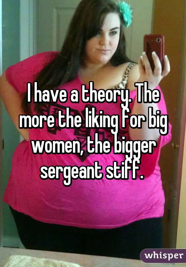 I have a theory. The more the liking for big women, the bigger sergeant stiff. 