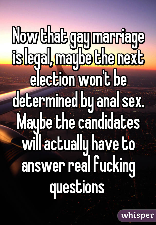 Now that gay marriage is legal, maybe the next election won't be determined by anal sex. Maybe the candidates will actually have to answer real fucking questions 