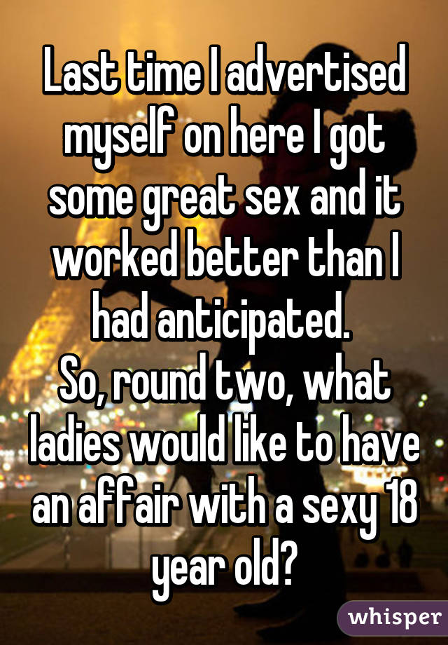 Last time I advertised myself on here I got some great sex and it worked better than I had anticipated. 
So, round two, what ladies would like to have an affair with a sexy 18 year old?