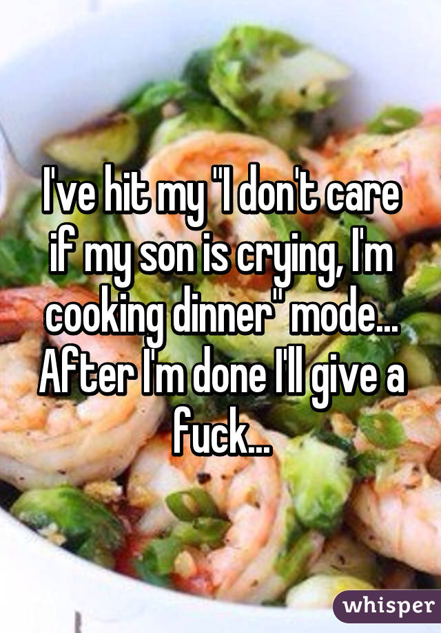 I've hit my "I don't care if my son is crying, I'm cooking dinner" mode... After I'm done I'll give a fuck...