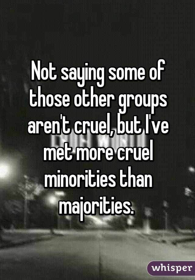 Not saying some of those other groups aren't cruel, but I've met more cruel minorities than majorities. 