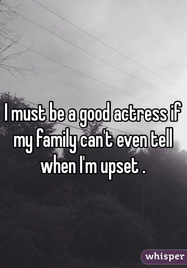 I must be a good actress if my family can't even tell when I'm upset . 