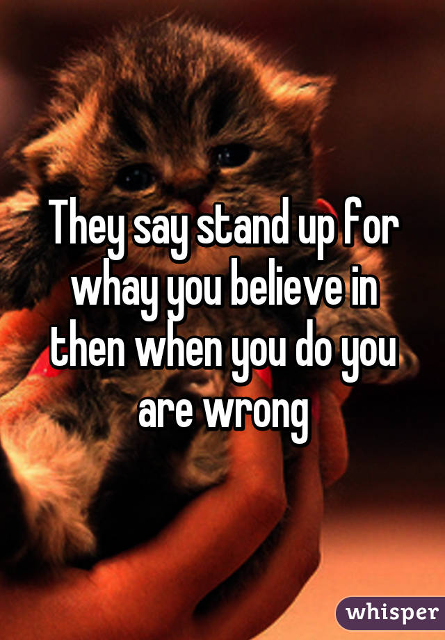 They say stand up for whay you believe in then when you do you are wrong