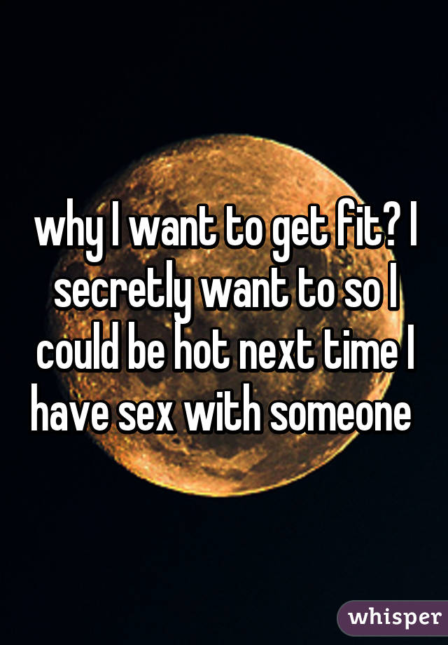 why I want to get fit? I secretly want to so I could be hot next time I have sex with someone 