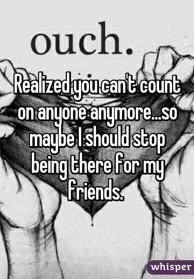 Realized you can't count on anyone anymore...so maybe I should stop being there for my friends. 