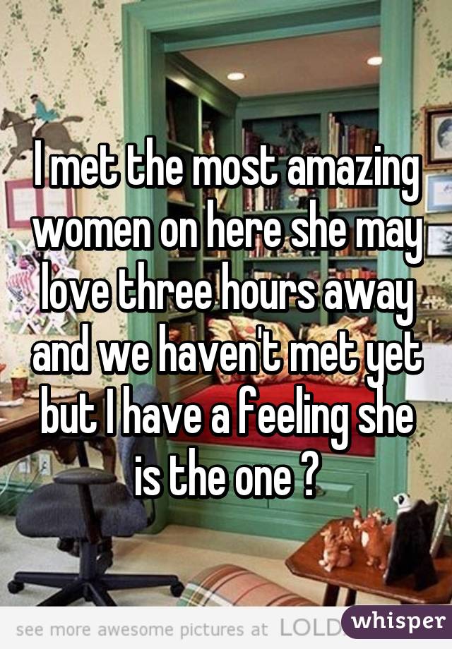 I met the most amazing women on here she may love three hours away and we haven't met yet but I have a feeling she is the one 😍