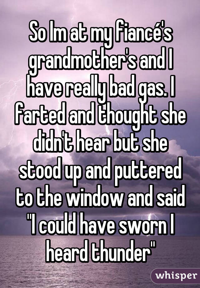 So Im at my fiancé's grandmother's and I have really bad gas. I farted and thought she didn't hear but she stood up and puttered to the window and said "I could have sworn I heard thunder"