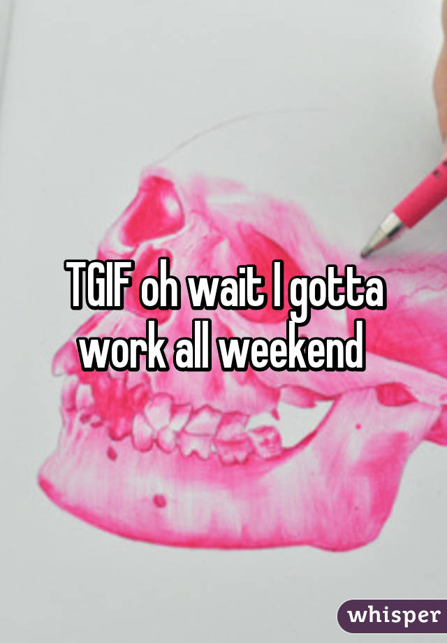 TGIF oh wait I gotta work all weekend 