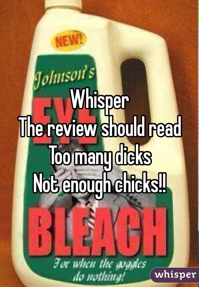 Whisper
The review should read
Too many dicks
Not enough chicks!!