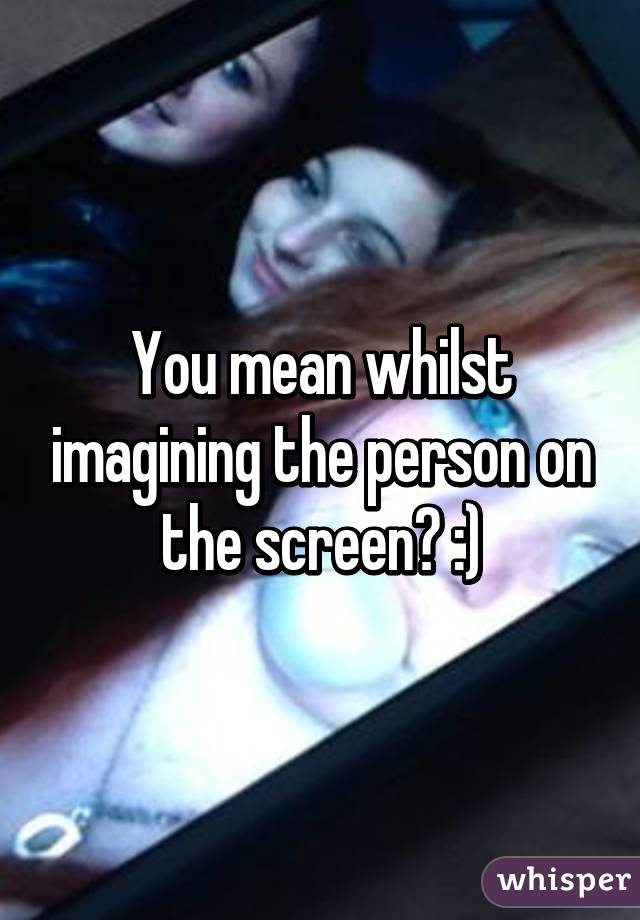 You mean whilst imagining the person on the screen? :)