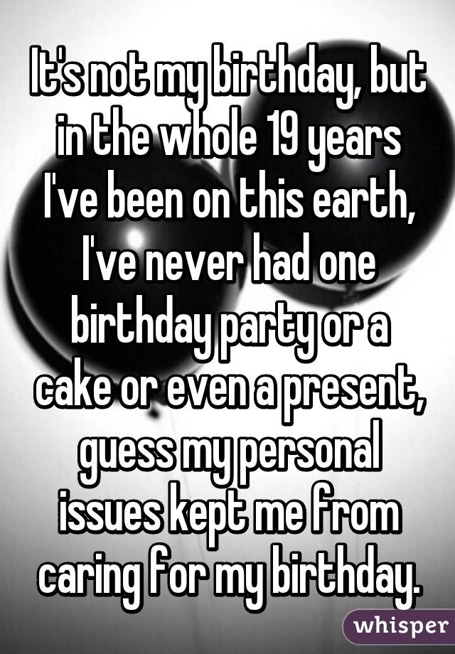 It's not my birthday, but in the whole 19 years I've been on this earth, I've never had one birthday party or a cake or even a present, guess my personal issues kept me from caring for my birthday.