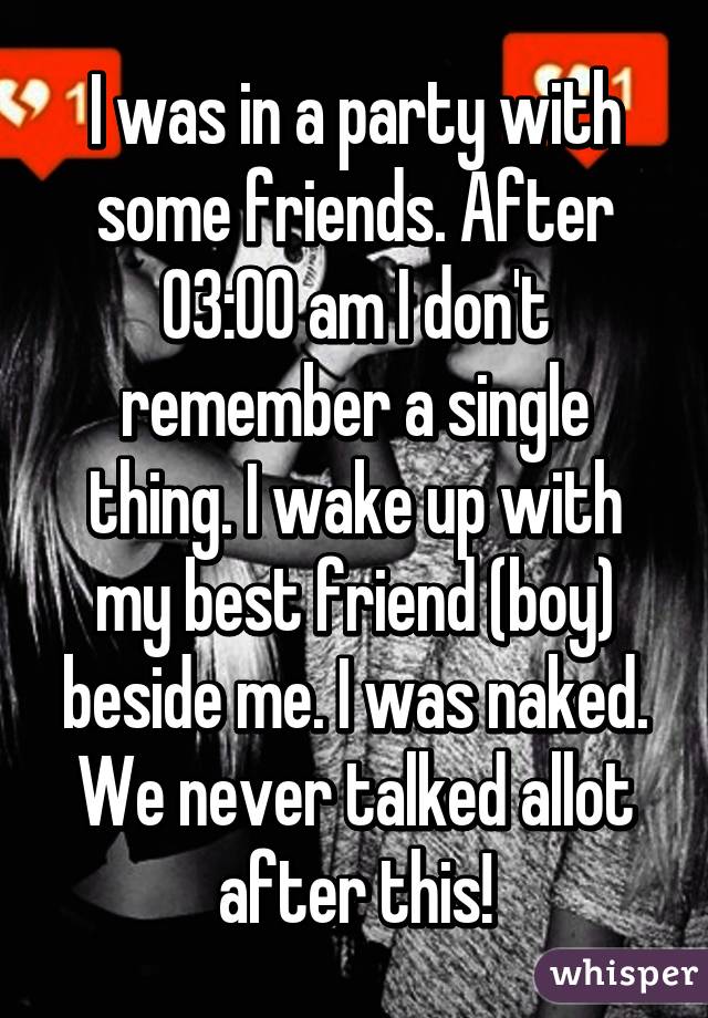 I was in a party with some friends. After 03:00 am I don't remember a single thing. I wake up with my best friend (boy) beside me. I was naked. We never talked allot after this!