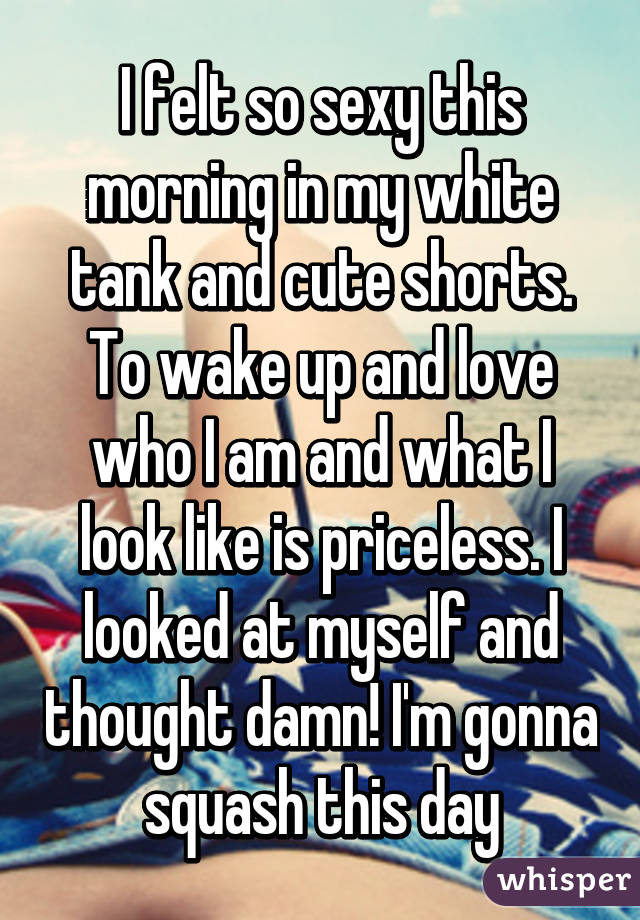 I felt so sexy this morning in my white tank and cute shorts. To wake up and love who I am and what I look like is priceless. I looked at myself and thought damn! I'm gonna squash this day