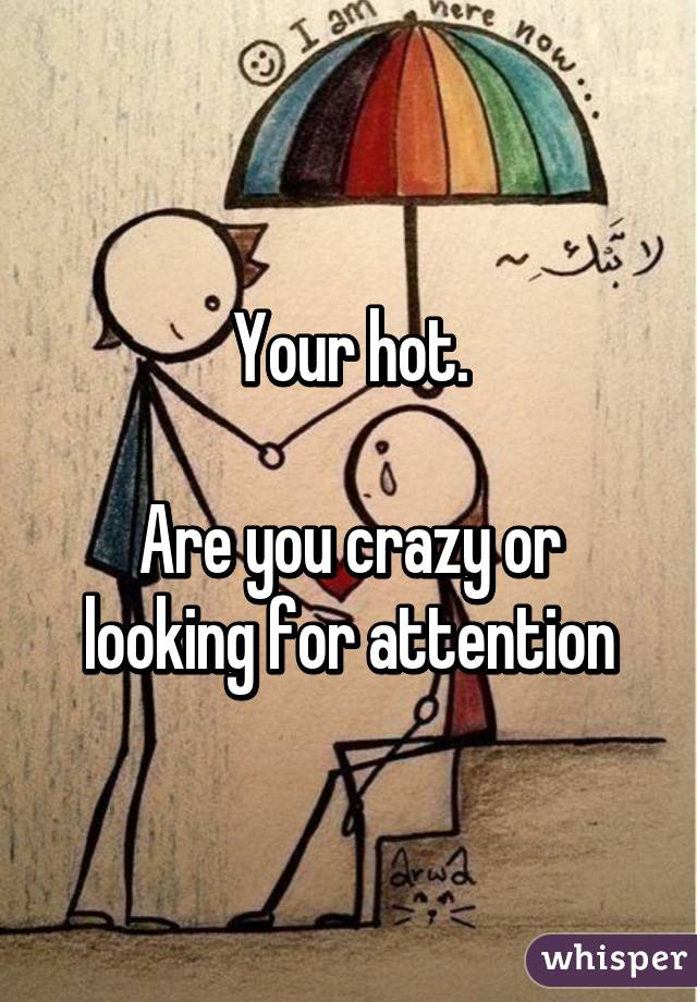 Your hot.

Are you crazy or looking for attention