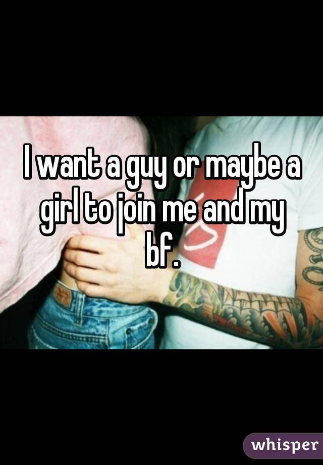 I want a guy or maybe a girl to join me and my bf.
