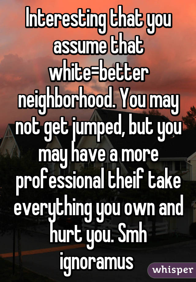 Interesting that you assume that white=better neighborhood. You may not get jumped, but you may have a more professional theif take everything you own and hurt you. Smh ignoramus 