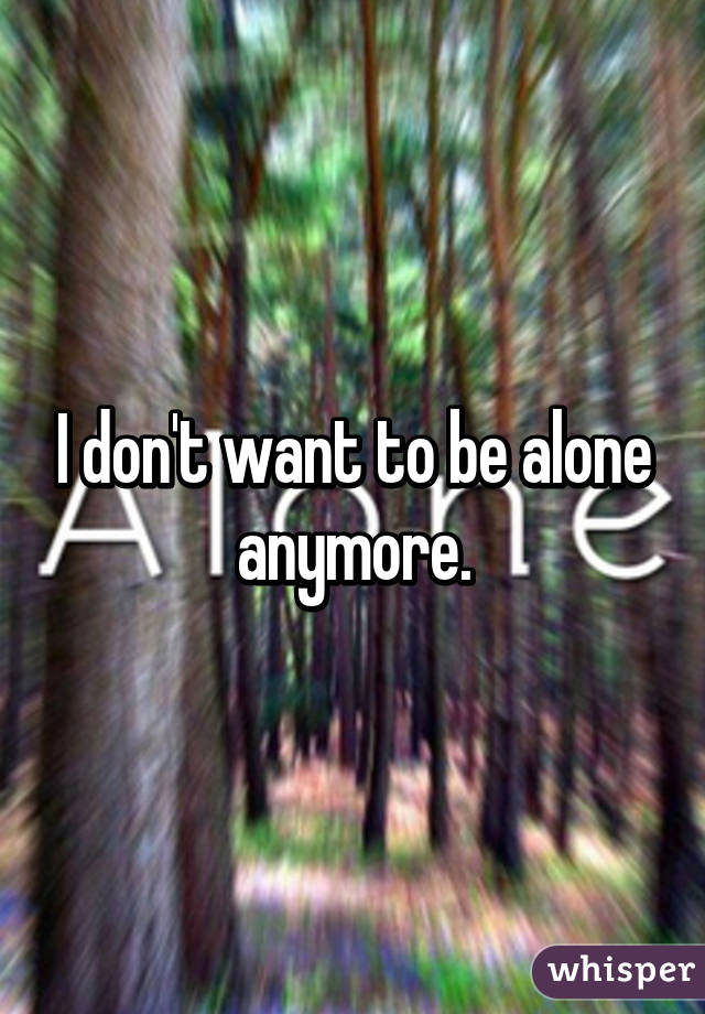 I don't want to be alone anymore.