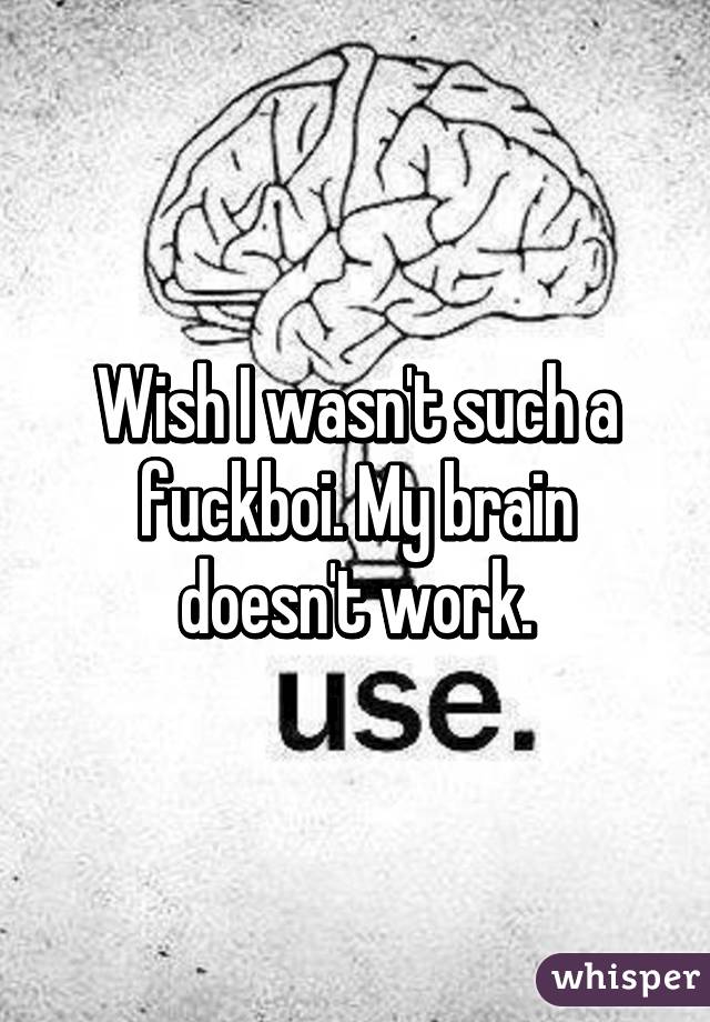 Wish I wasn't such a fuckboi. My brain doesn't work.