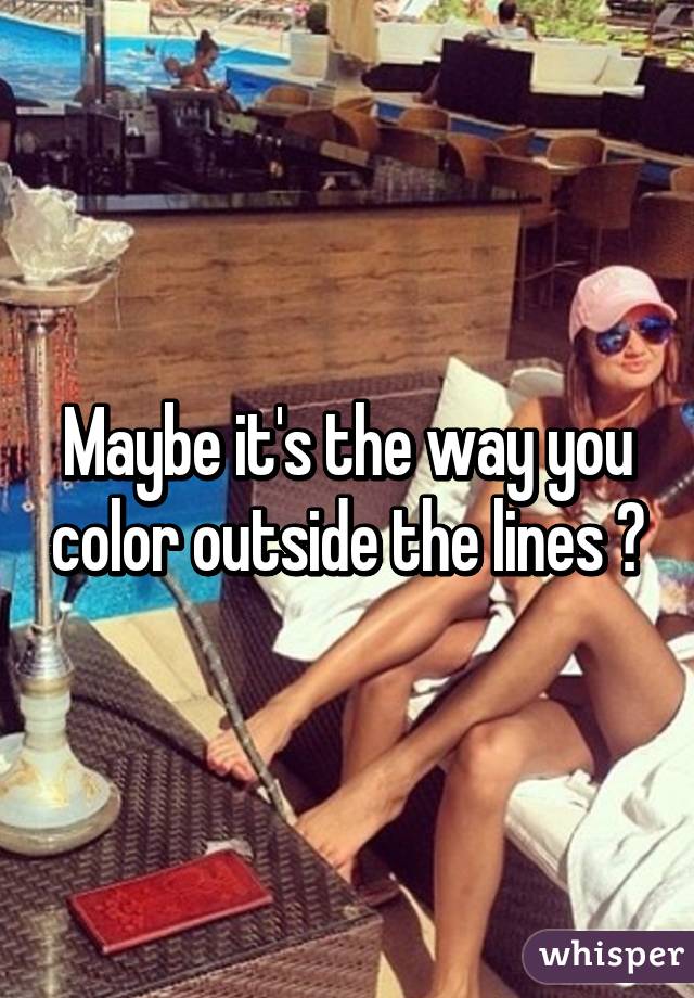 Maybe it's the way you color outside the lines ?