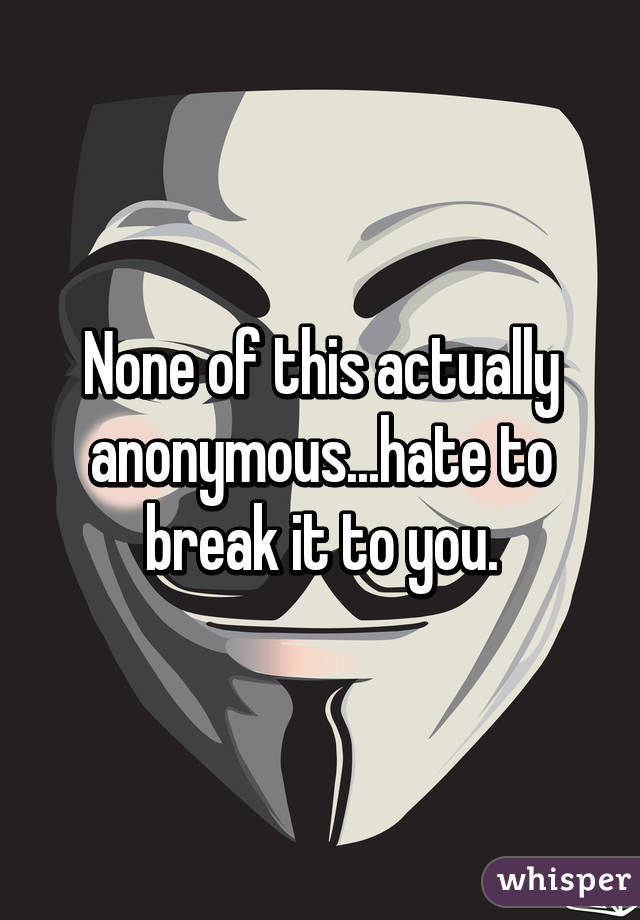 None of this actually anonymous...hate to break it to you.