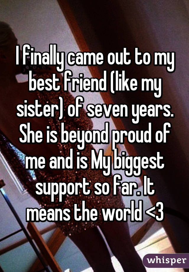 I finally came out to my best friend (like my sister) of seven years. She is beyond proud of me and is My biggest support so far. It means the world <3