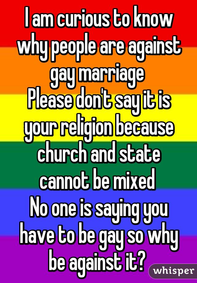 I am curious to know why people are against gay marriage 
Please don't say it is your religion because church and state cannot be mixed 
No one is saying you have to be gay so why be against it? 