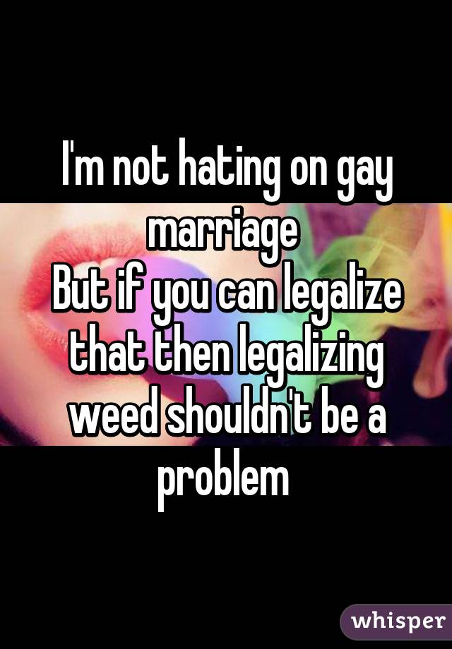 I'm not hating on gay marriage 
But if you can legalize that then legalizing weed shouldn't be a problem 