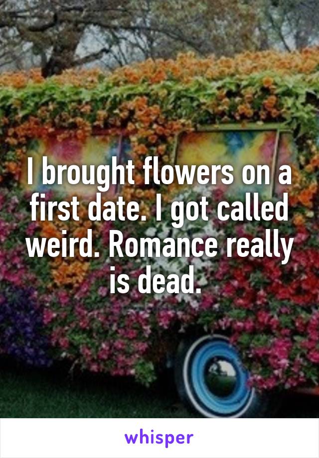 I brought flowers on a first date. I got called weird. Romance really is dead. 