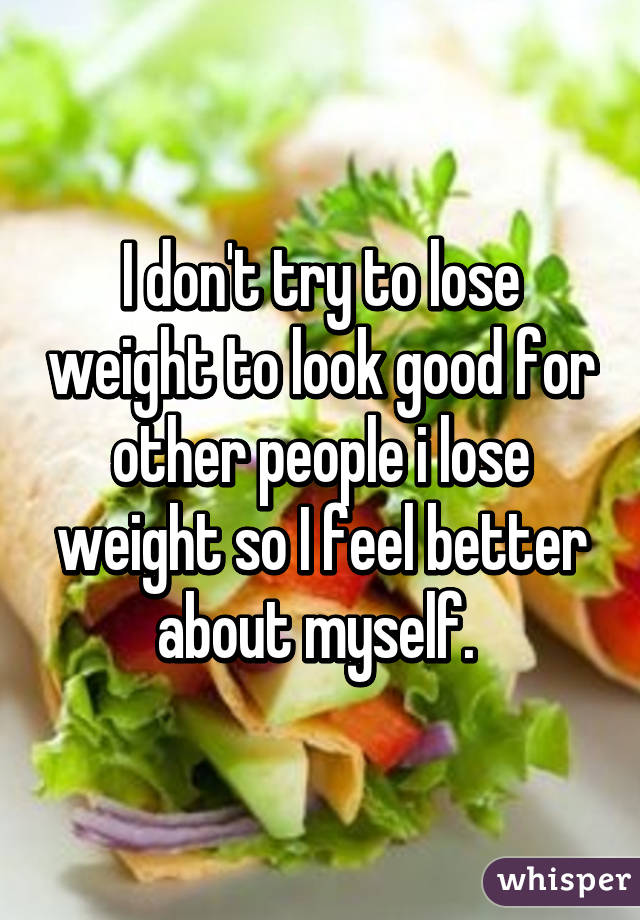 I don't try to lose weight to look good for other people i lose weight so I feel better about myself. 