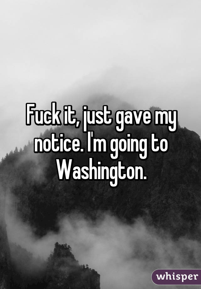 Fuck it, just gave my notice. I'm going to Washington.