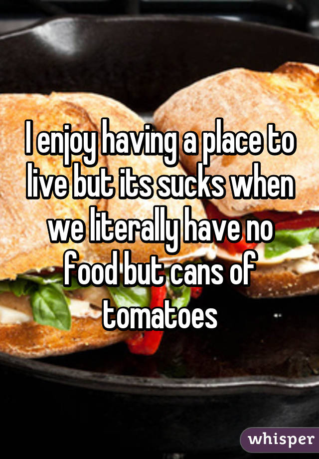 I enjoy having a place to live but its sucks when we literally have no food but cans of tomatoes