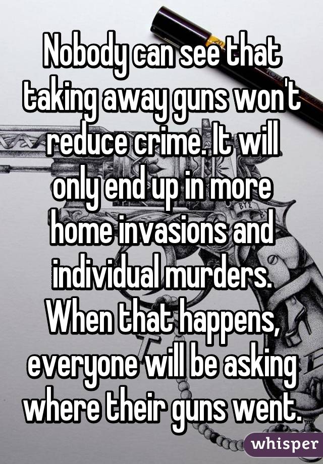 Nobody can see that taking away guns won't reduce crime. It will only end up in more home invasions and individual murders. When that happens, everyone will be asking where their guns went.