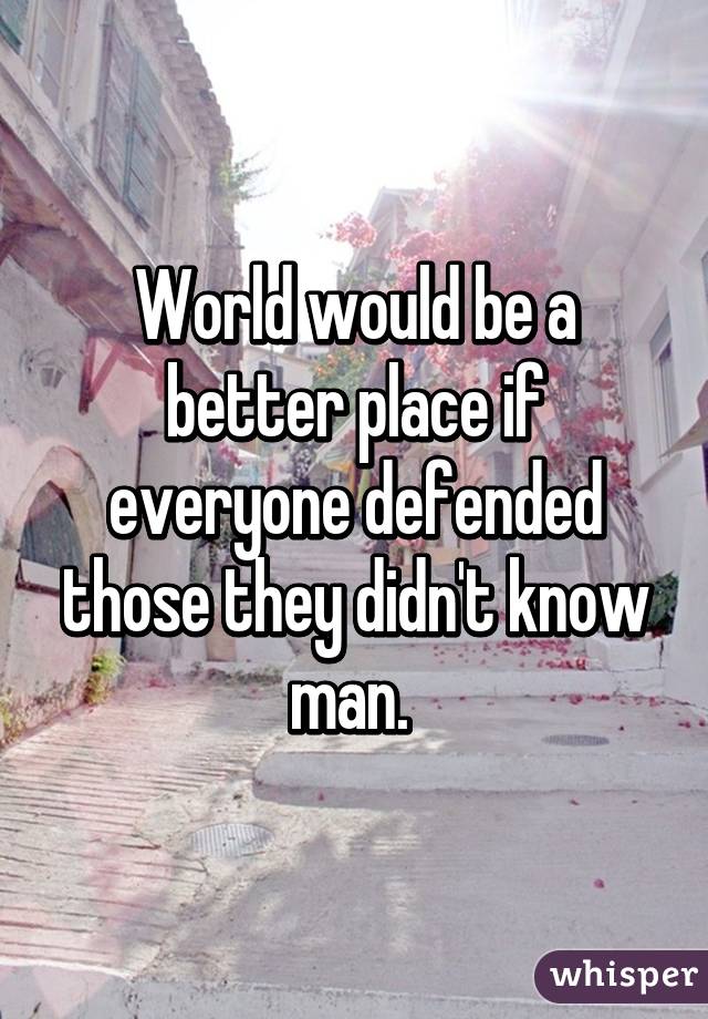 World would be a better place if everyone defended those they didn't know man. 