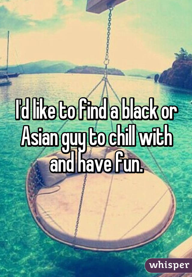 I'd like to find a black or Asian guy to chill with and have fun.