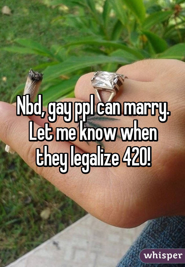 Nbd, gay ppl can marry. Let me know when they legalize 420!