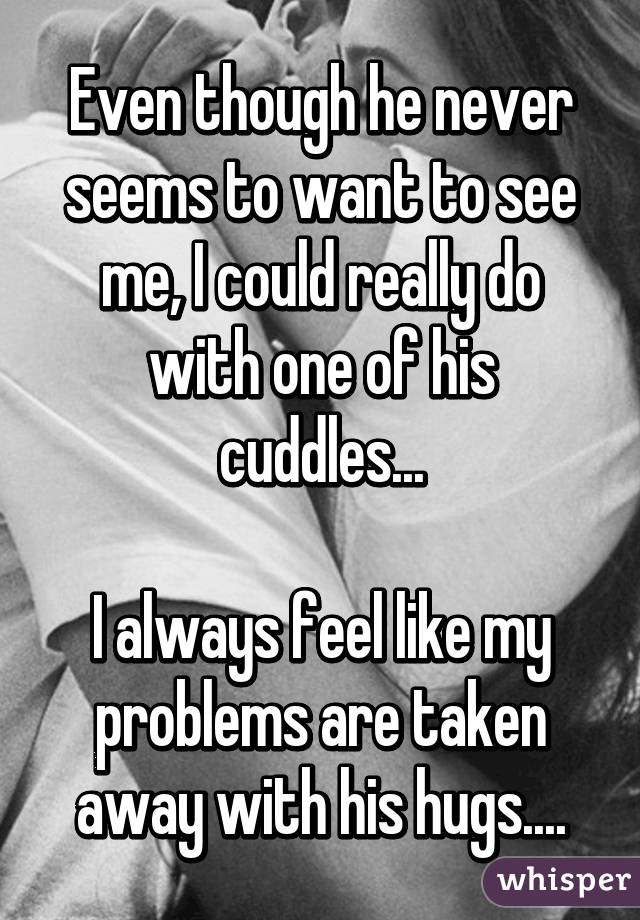 Even though he never seems to want to see me, I could really do with one of his cuddles...

I always feel like my problems are taken away with his hugs....