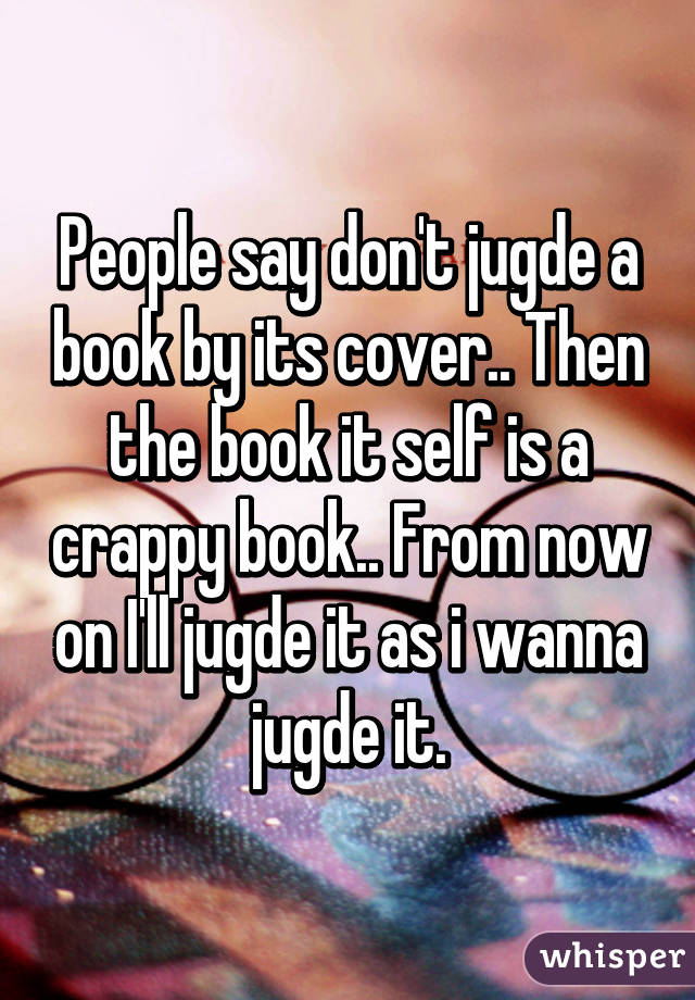 People say don't jugde a book by its cover.. Then the book it self is a crappy book.. From now on I'll jugde it as i wanna jugde it.