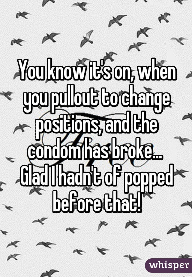 You know it's on, when you pullout to change positions, and the condom has broke... 
Glad I hadn't of popped before that!