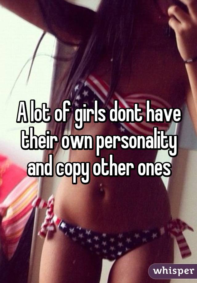 A lot of girls dont have their own personality and copy other ones