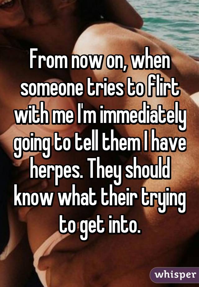 From now on, when someone tries to flirt with me I'm immediately going to tell them I have herpes. They should know what their trying to get into.