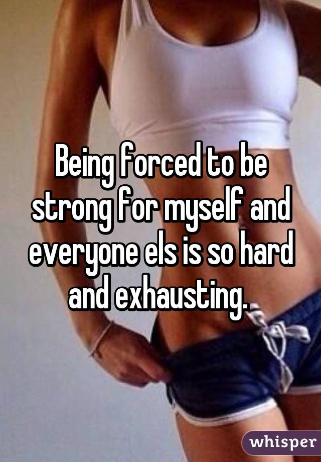 Being forced to be strong for myself and everyone els is so hard and exhausting. 