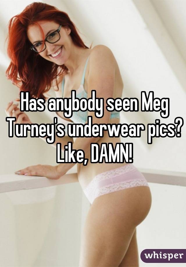 Has anybody seen Meg Turney's underwear pics? 
Like, DAMN!