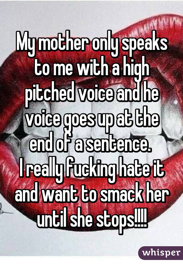My mother only speaks to me with a high pitched voice and he voice goes up at the end of a sentence. 
I really fucking hate it and want to smack her until she stops!!!!